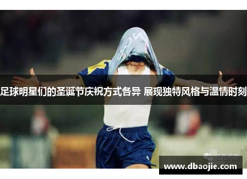 足球明星们的圣诞节庆祝方式各异 展现独特风格与温情时刻