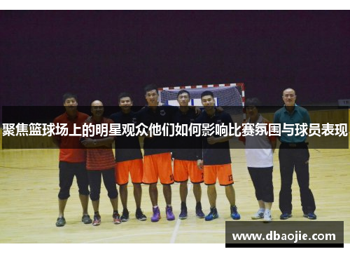 聚焦篮球场上的明星观众他们如何影响比赛氛围与球员表现
