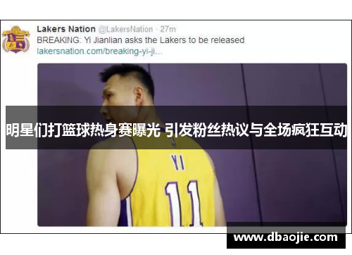 明星们打篮球热身赛曝光 引发粉丝热议与全场疯狂互动
