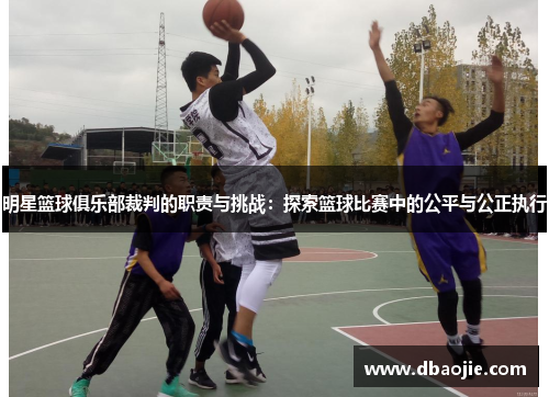 明星篮球俱乐部裁判的职责与挑战：探索篮球比赛中的公平与公正执行