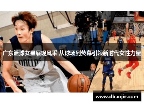 广东篮球女星展现风采 从球场到荧幕引领新时代女性力量